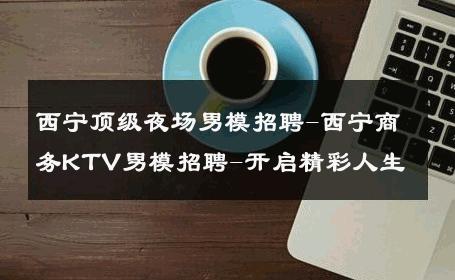 西宁顶级夜场男模招聘-西宁商务KTV男模招聘-开启精彩人生 