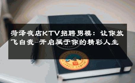 菏泽夜店KTV招聘男模：让你放飞自我-开启属于你的精彩人生 