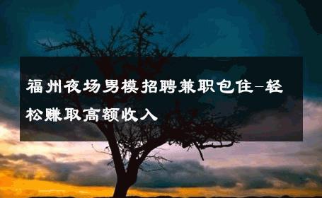 福州夜场男模招聘兼职包住-轻松赚取高额收入 
