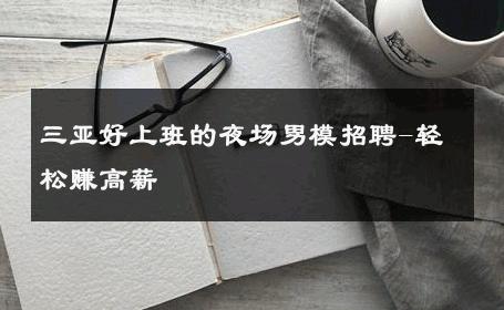 三亚好上班的夜场男模招聘-轻松赚高薪 