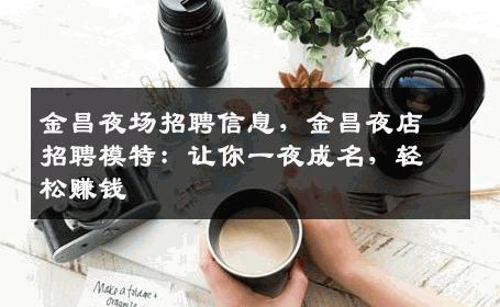 金昌夜场招聘信息，金昌夜店招聘模特：让你一夜成名，轻松赚钱