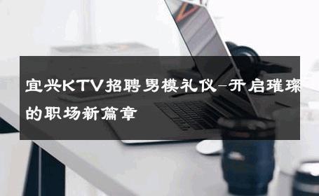 宜兴KTV招聘男模礼仪-开启璀璨的职场新篇章 