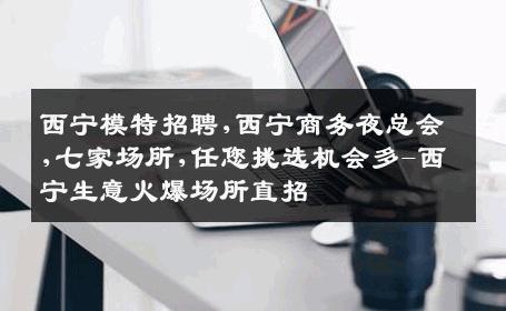 西宁模特招聘,西宁商务夜总会,七家场所,任您挑选机会多-西宁生意火爆场所直招