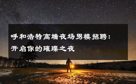 呼和浩特高端夜场男模招聘：开启你的璀璨之夜 