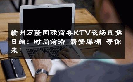 赣州万隆国际商务KTV夜场直招日结！时尚前沿-薪资爆棚-等你来！ 