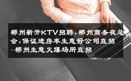 郴州新开KTV招聘,郴州商务夜总会,保证进房率生意好公司直招-郴州生意火爆场所直招