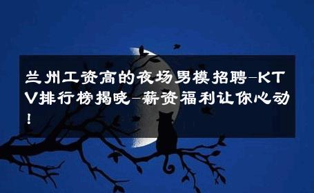 兰州工资高的夜场男模招聘-KTV排行榜揭晓-薪资福利让你心动！ 