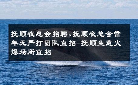 抚顺夜总会招聘,抚顺夜总会常年无严打团队直招-抚顺生意火爆场所直招