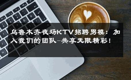 乌鲁木齐夜场KTV招聘男模：加入我们的团队-共享无限精彩！ 