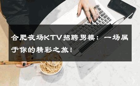 合肥夜场KTV招聘男模：一场属于你的精彩之旅！ 