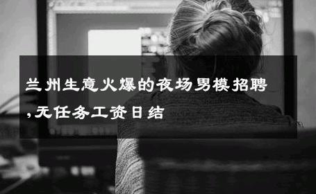 兰州生意火爆的夜场男模招聘,无任务工资日结 