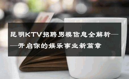 昆明KTV招聘男模信息全解析——开启你的娱乐事业新篇章 