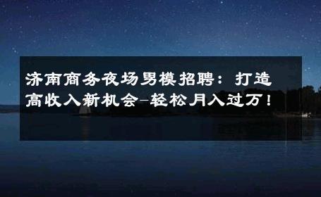 济南商务夜场男模招聘：打造高收入新机会-轻松月入过万！ 