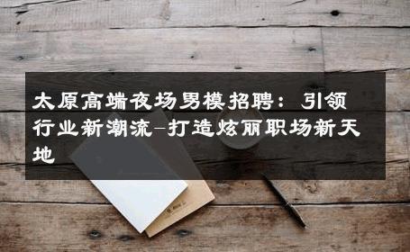 太原高端夜场男模招聘：引领行业新潮流-打造炫丽职场新天地 
