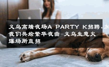 义乌高端夜场A PARTY K招聘,加入我们共绘繁华夜曲-义乌生意火爆场所直招