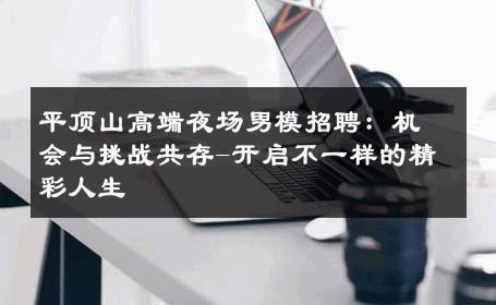平顶山高端夜场男模招聘：机会与挑战共存-开启不一样的精彩人生 