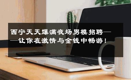 西宁天天爆满夜场男模招聘——让你在激情与金钱中畅游！ 