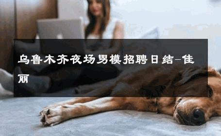 乌鲁木齐夜场男模招聘日结-佳丽 