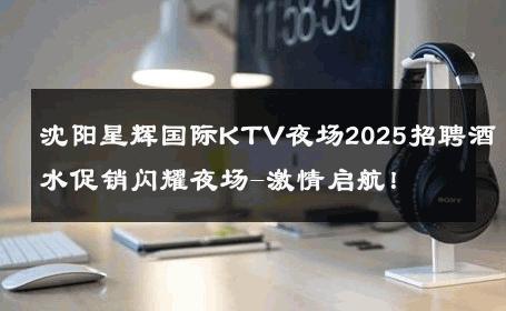 沈阳星辉国际KTV夜场2025招聘酒水促销闪耀夜场-激情启航！ 
