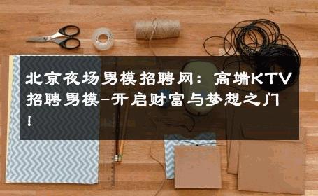 北京夜场男模招聘网：高端KTV招聘男模-开启财富与梦想之门！ 