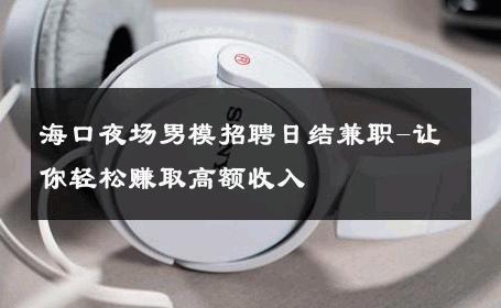 海口夜场男模招聘日结兼职-让你轻松赚取高额收入 