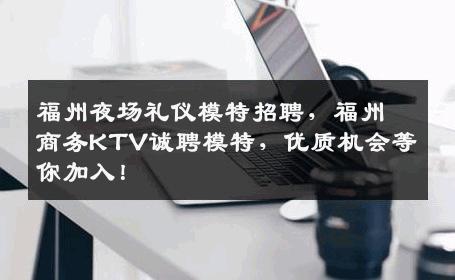福州夜场礼仪模特招聘，福州商务KTV诚聘模特，优质机会等你加入！