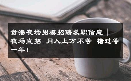 贵港夜场男模招聘求职信息｜夜场直招-月入上万不等-错过等一年！ 