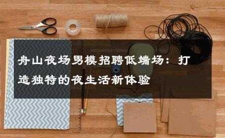 舟山夜场男模招聘低端场：打造独特的夜生活新体验 