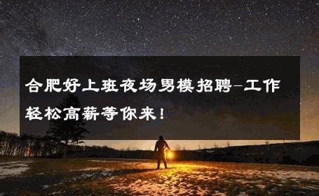 合肥好上班夜场男模招聘-工作轻松高薪等你来！ 