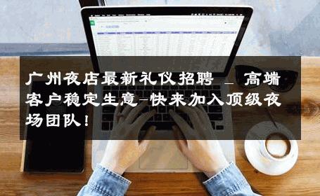 广州夜店最新礼仪招聘 _ 高端客户稳定生意-快来加入顶级夜场团队！ 