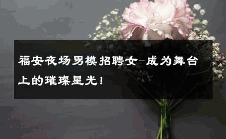 福安夜场男模招聘女-成为舞台上的璀璨星光！ 