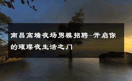 南昌高端夜场男模招聘-开启你的璀璨夜生活之门 