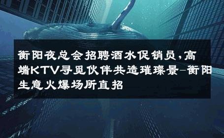 衡阳夜总会招聘酒水促销员,高端KTV寻觅伙伴共造璀璨景-衡阳生意火爆场所直招