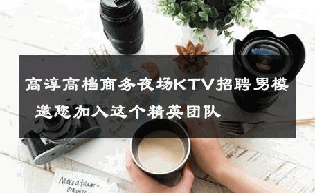 高淳高档商务夜场KTV招聘男模-邀您加入这个精英团队 