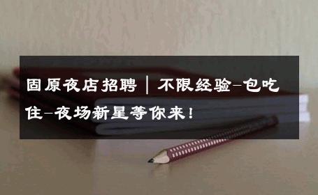 固原夜店招聘｜不限经验-包吃住-夜场新星等你来！ 