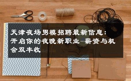 天津夜场男模招聘最新信息：开启你的夜晚新职业-薪资与机会双丰收 