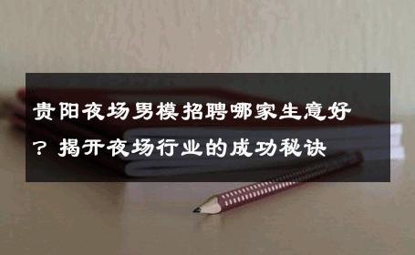 贵阳夜场男模招聘哪家生意好？揭开夜场行业的成功秘诀 