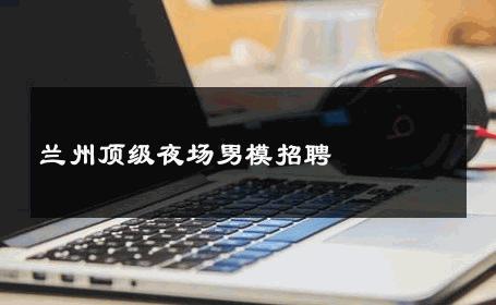 兰州顶级夜场男模招聘 