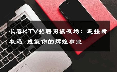 长春KTV招聘男模夜场：迎接新机遇-成就你的辉煌事业 
