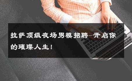 拉萨顶级夜场男模招聘-开启你的璀璨人生！ 