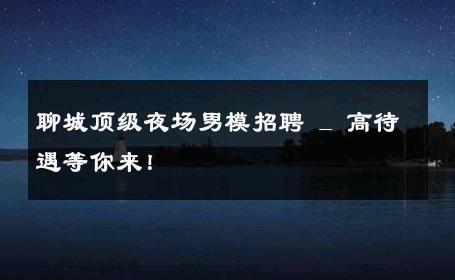 聊城顶级夜场男模招聘 _ 高待遇等你来！ 