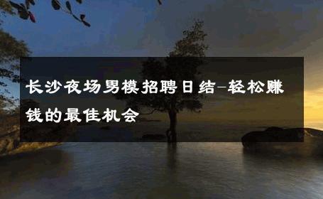 长沙夜场男模招聘日结-轻松赚钱的最佳机会 