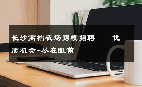 长沙高档夜场男模招聘——优质机会-尽在眼前 