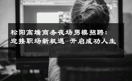 松阳高端商务夜场男模招聘：迎接职场新机遇-开启成功人生 