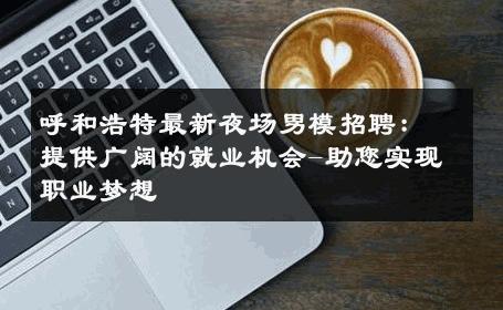 呼和浩特最新夜场男模招聘：提供广阔的就业机会-助您实现职业梦想 