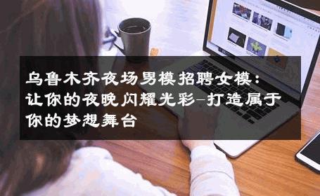 乌鲁木齐夜场男模招聘女模：让你的夜晚闪耀光彩-打造属于你的梦想舞台 