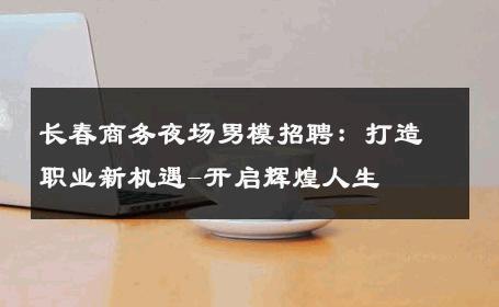 长春商务夜场男模招聘：打造职业新机遇-开启辉煌人生 