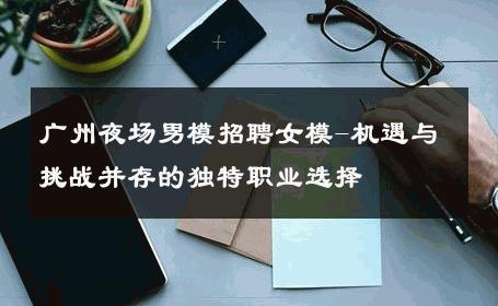 广州夜场男模招聘女模-机遇与挑战并存的独特职业选择 