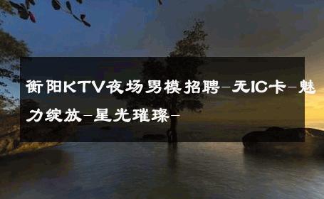衡阳KTV夜场男模招聘-无IC卡-魅力绽放-星光璀璨- 