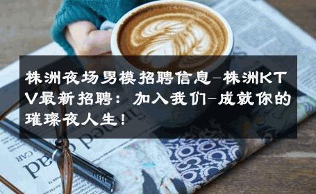 株洲夜场男模招聘信息-株洲KTV最新招聘：加入我们-成就你的璀璨夜人生！ 
